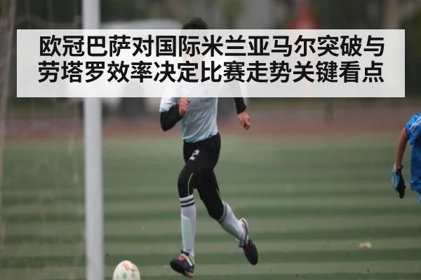 欧冠巴萨对国际米兰亚马尔突破与劳塔罗效率决定比赛走势关键看点