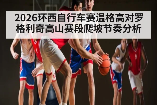 2026环西自行车赛温格高对罗格利奇高山赛段爬坡节奏分析