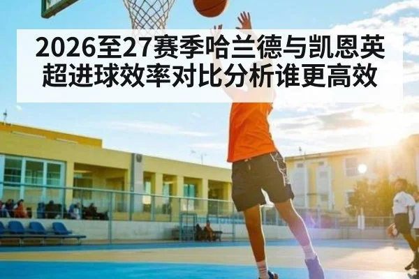 2026至27赛季哈兰德与凯恩英超进球效率对比分析谁更高效